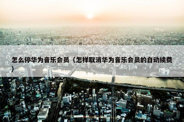 怎么停华为音乐会员（怎样取消华为音乐会员的自动续费）