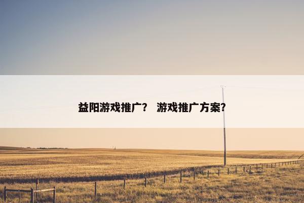 益阳游戏推广? 游戏推广方案? 益阳游戏推广? 游戏推广方案?
