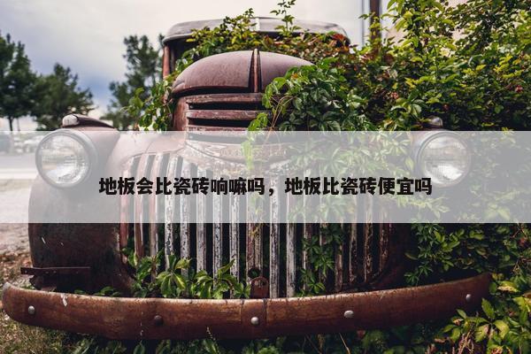 地板会比瓷砖响嘛吗,地板比瓷砖便宜吗 地板会比瓷砖响嘛吗,地板比瓷砖便宜吗