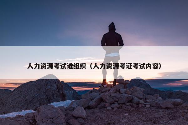 人力资源考试谁组织（人力资源考证考试内容）