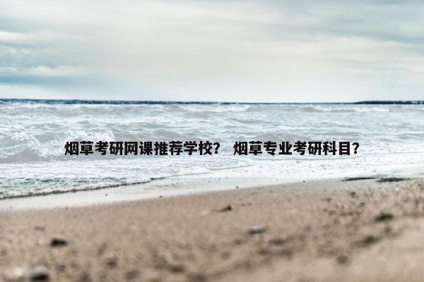 烟草考研网课推荐学校? 烟草专业考研科目? 烟草考研网课推荐学校? 烟草专业考研科目?