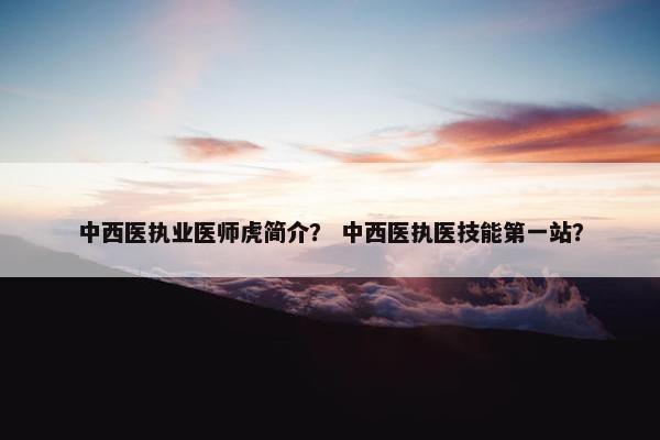 中西医执业医师虎简介? 中西医执医技能第一站? 中西医执业医师虎简介? 中西医执医技能第一站?