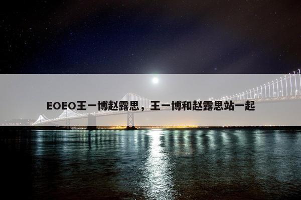 EOEO王一博赵露思,王一博和赵露思站一起 EOEO王一博赵露思,王一博和赵露思站一起