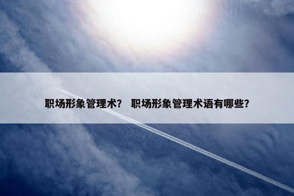 职场形象管理术? 职场形象管理术语有哪些? 职场形象管理术? 职场形象管理术语有哪些?
