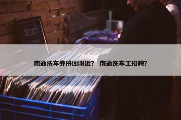 南通洗车券拼团附近？ 南通洗车工招聘？