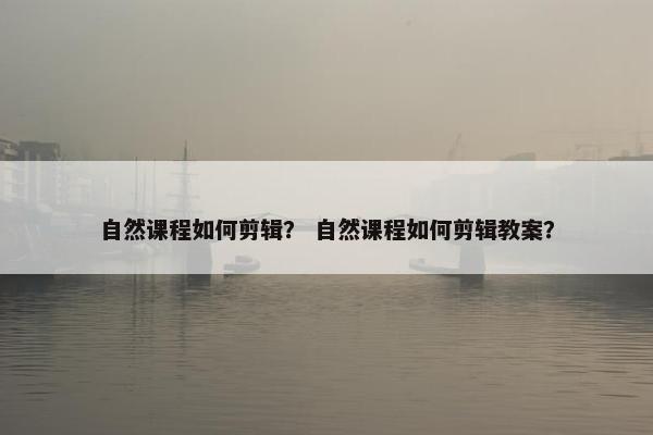 自然课程如何剪辑? 自然课程如何剪辑教案? 自然课程如何剪辑? 自然课程如何剪辑教案?