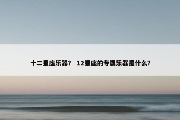 十二星座乐器？ 12星座的专属乐器是什么？