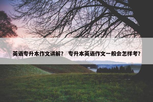 英语专升本作文讲解？ 专升本英语作文一般会怎样考？