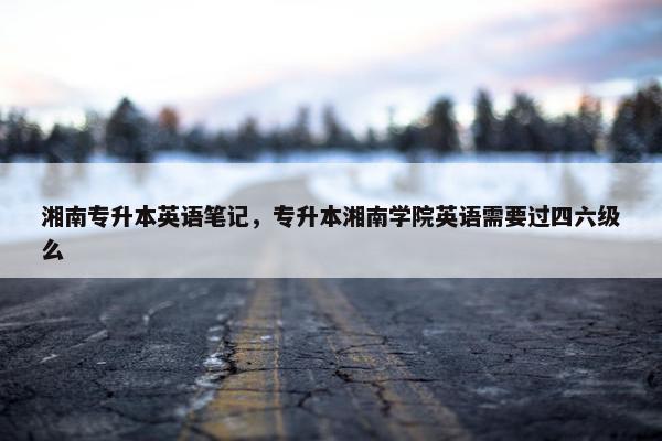 湘南专升本英语笔记,专升本湘南学院英语需要过四六级么 湘南专升本英语笔记,专升本湘南学院英语需要过四六级么
