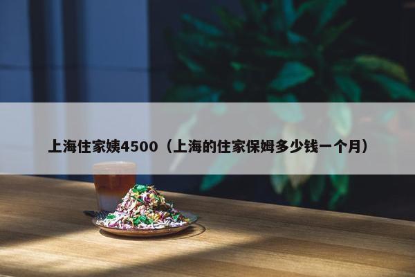 上海住家姨4500（上海的住家保姆多少钱一个月）