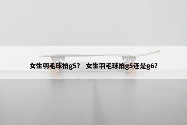 女生羽毛球拍g5? 女生羽毛球拍g5还是g6? 女生羽毛球拍g5? 女生羽毛球拍g5还是g6?