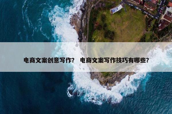 电商文案创意写作? 电商文案写作技巧有哪些? 电商文案创意写作? 电商文案写作技巧有哪些?