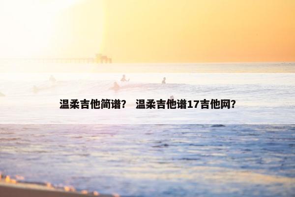 温柔吉他简谱？ 温柔吉他谱17吉他网？