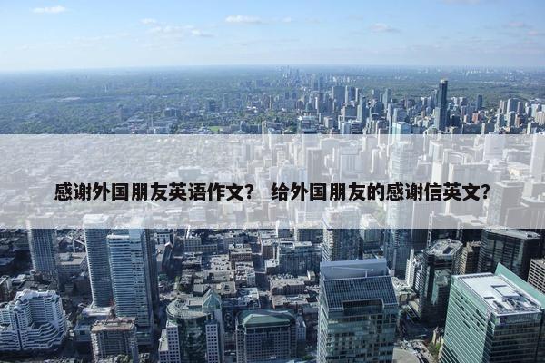 感谢外国朋友英语作文? 给外国朋友的感谢信英文? 感谢外国朋友英语作文? 给外国朋友的感谢信英文?