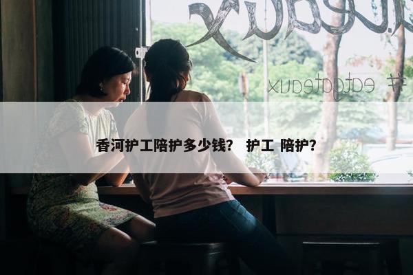 香河护工陪护多少钱？ 护工 陪护？