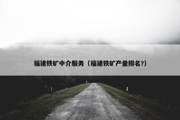 福建铁矿中介服务（福建铁矿产量排名?）