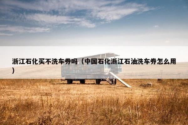 浙江石化买不洗车券吗（中国石化浙江石油洗车券怎么用）