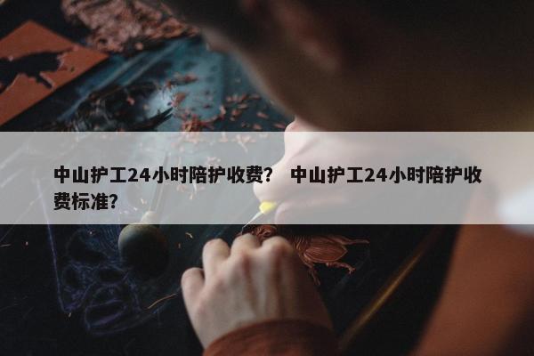 中山护工24小时陪护收费? 中山护工24小时陪护收费标准? 中山护工24小时陪护收费? 中山护工24小时陪护收费标准?