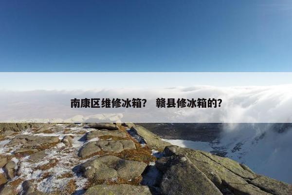 南康区维修冰箱? 赣县修冰箱的? 南康区维修冰箱? 赣县修冰箱的?