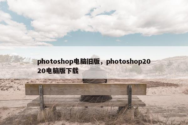 photoshop电脑旧版，photoshop2020电脑版下载