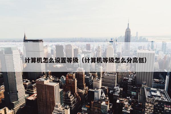 计算机怎么设置等级（计算机等级怎么分高低）