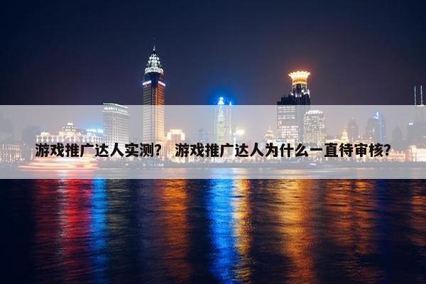 游戏推广达人实测？ 游戏推广达人为什么一直待审核？