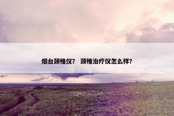 烟台颈椎仪？ 颈椎治疗仪怎么样？