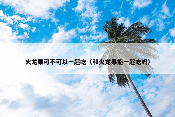火龙果可不可以一起吃（和火龙果能一起吃吗）