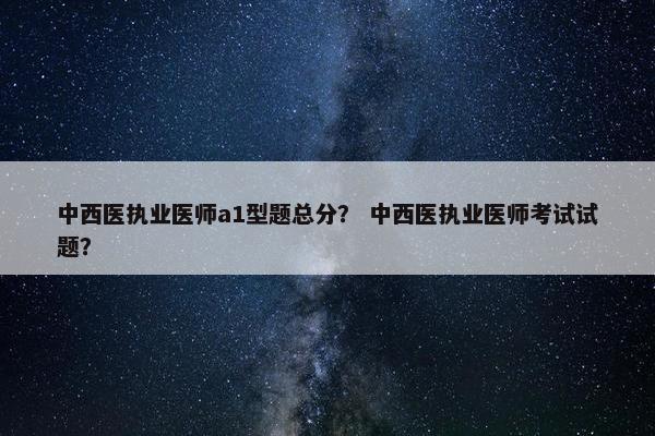 中西医执业医师a1型题总分？ 中西医执业医师考试试题？