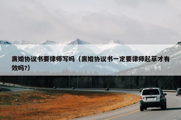 离婚协议书要律师写吗（离婚协议书一定要律师起草才有效吗?）