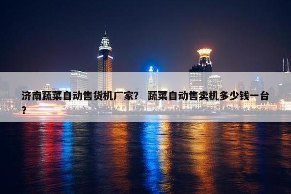 济南蔬菜自动售货机厂家？ 蔬菜自动售卖机多少钱一台？