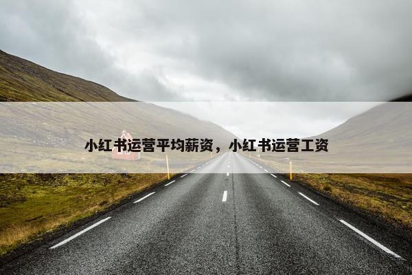 小红书运营平均薪资，小红书运营工资