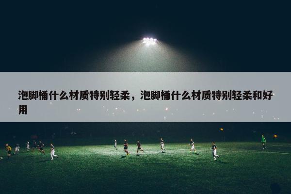 泡脚桶什么材质特别轻柔，泡脚桶什么材质特别轻柔和好用
