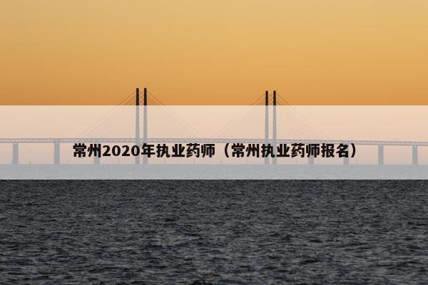 常州2020年执业药师（常州执业药师报名）