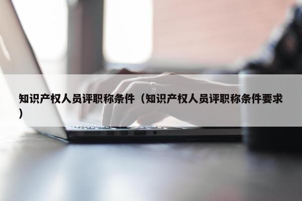 知识产权人员评职称条件（知识产权人员评职称条件要求）