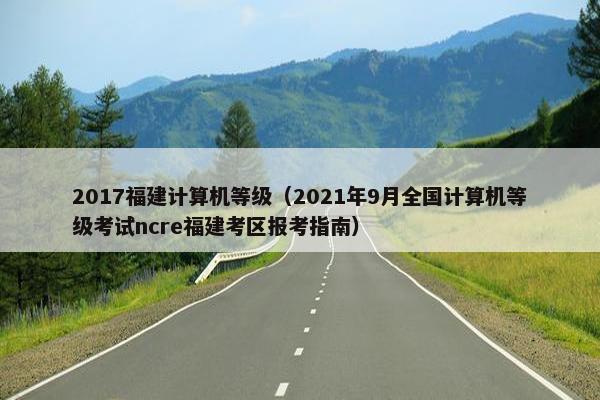 2017福建计算机等级（2021年9月全国计算机等级考试ncre福建考区报考指南）