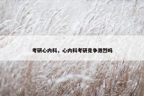 考研心内科，心内科考研竞争激烈吗