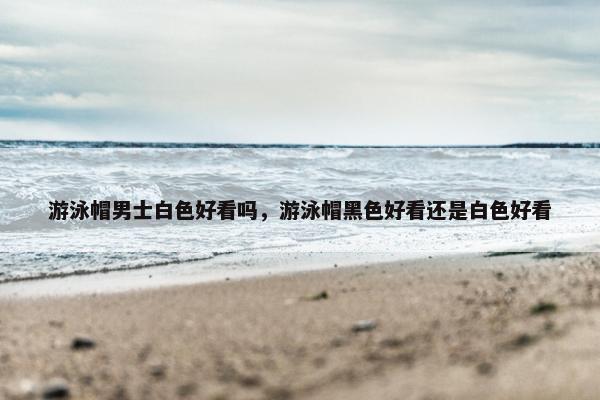 游泳帽男士白色好看吗，游泳帽黑色好看还是白色好看