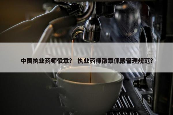 中国执业药师徽章？ 执业药师徽章佩戴管理规范？