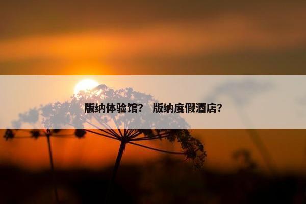 版纳体验馆？ 版纳度假酒店？