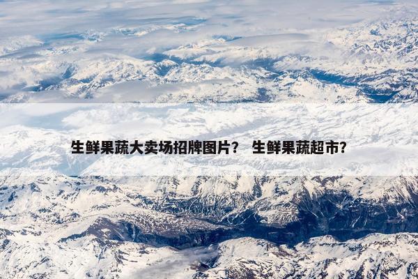 生鲜果蔬大卖场招牌图片？ 生鲜果蔬超市？