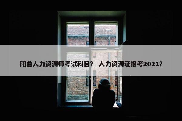 阳曲人力资源师考试科目？ 人力资源证报考2021？