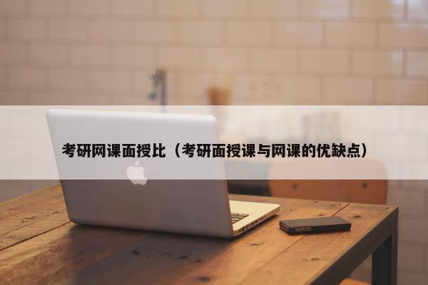 考研网课面授比（考研面授课与网课的优缺点）