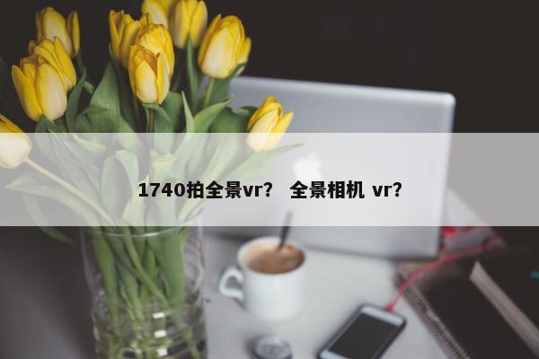 1740拍全景vr? 全景相机 vr? 1740拍全景vr? 全景相机 vr?