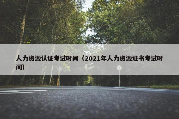 人力资源认证考试时间（2021年人力资源证书考试时间）