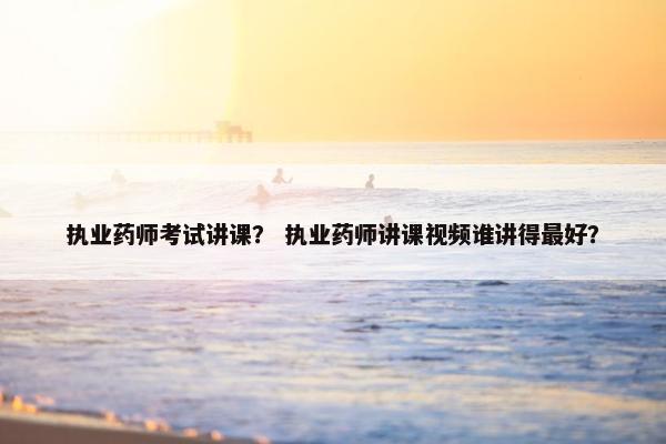 执业药师考试讲课？ 执业药师讲课视频谁讲得最好？