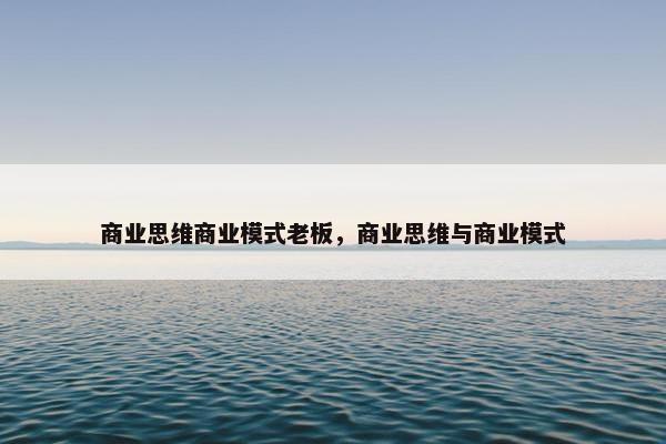 商业思维商业模式老板，商业思维与商业模式