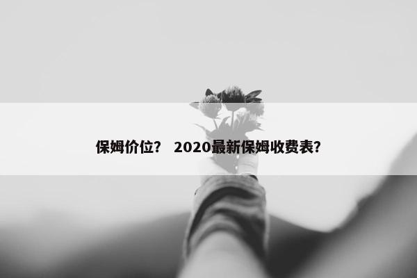 保姆价位？ 2020最新保姆收费表？