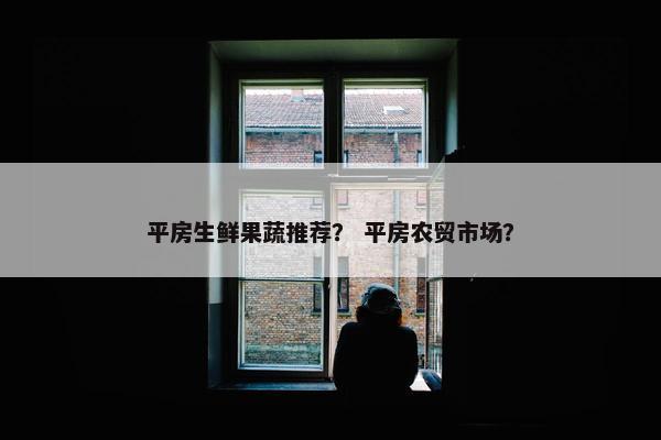 平房生鲜果蔬推荐? 平房农贸市场? 平房生鲜果蔬推荐? 平房农贸市场?