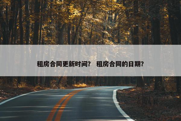 租房合同更新时间? 租房合同的日期? 租房合同更新时间? 租房合同的日期?